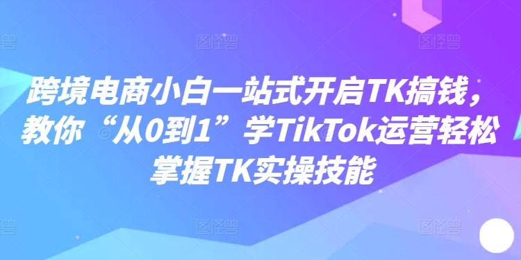 跨境电商小白一站式开启TK搞钱，教你“从0到1”学TikTok运营轻松掌握TK实操技能-云帆学社