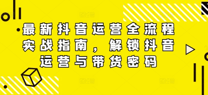 最新抖音运营全流程实战指南，解锁抖音运营与带货密码-云帆学社