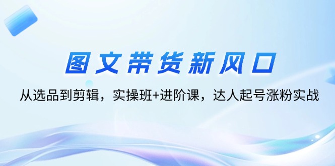 （12306期）图文带货新风口：从选品到剪辑，实操班+进阶课，达人起号涨粉实战-云帆学社