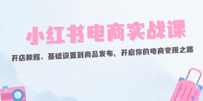 （12367期）小红书电商实战课：开店教程、基础设置到商品发布，开启你的电商变现之路-云帆学社