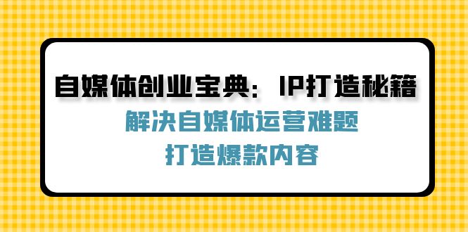 （12400期）自媒体创业宝典：IP打造秘籍：解决自媒体运营难题，打造爆款内容-云帆学社