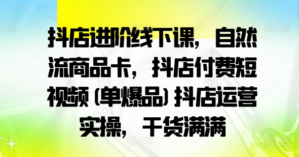 抖店进阶线下课，自然流商品卡，抖店付费短视频(单爆品)抖店运营实操，干货满满-云帆学社