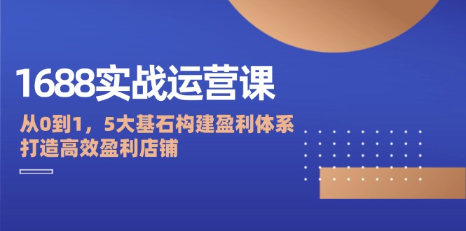 1688实战运营课：从0到1，5大基石构建盈利体系，打造高效盈利店铺-云帆学社