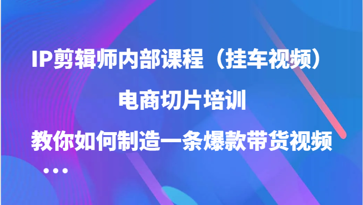 IP剪辑师内部课程（挂车视频），电商切片培训，教你如何制造一条爆款带货视频-云帆学社