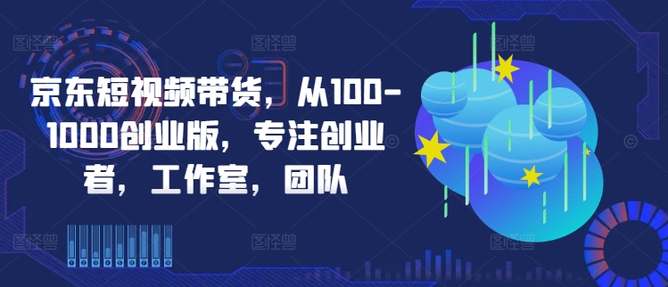 京东短视频带货，从100-1000创业版，专注创业者，工作室，团队-云帆学社