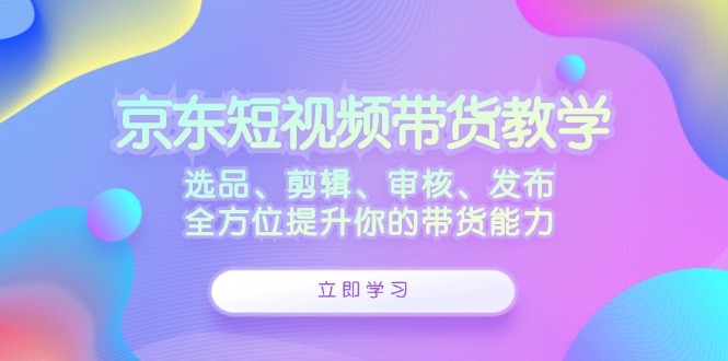 （12573期）京东短视频带货教学：选品、剪辑、审核、发布，全方位提升你的带货能力-云帆学社