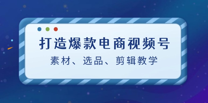 （12596期）打造爆款电商视频号：素材、选品、剪辑教程（附工具）-云帆学社