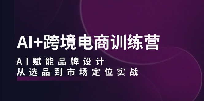 （12624期）AI+跨境电商训练营：AI赋能品牌设计，从选品到市场定位实战-云帆学社