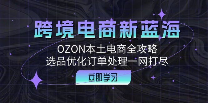 （12632期）跨境电商新蓝海：OZON本土电商全攻略，选品优化订单处理一网打尽-云帆学社