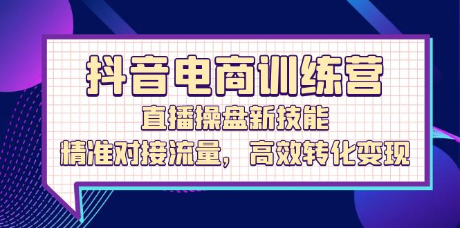 （12676期）抖音电商训练营：直播操盘新技能，精准对接流量，高效转化变现-云帆学社