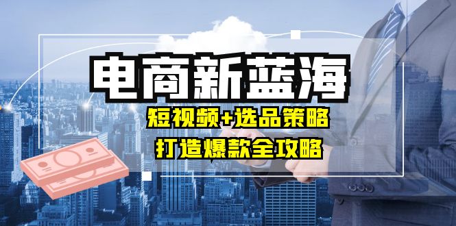 商家必看电商新蓝海：短视频+选品策略，打造爆款全攻略，月入10w+-云帆学社