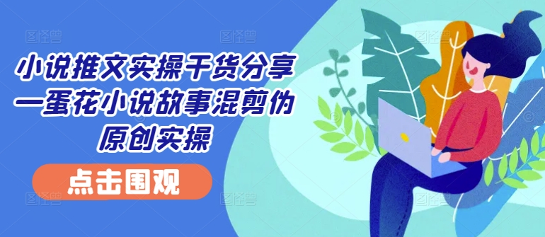 小说推文实操干货分享—蛋花小说故事混剪伪原创实操-云帆学社