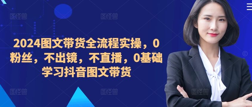 ​​​​​​2024图文带货全流程实操，0粉丝，不出镜，不直播，0基础学习抖音图文带货-云帆学社