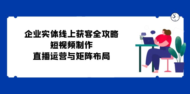 （12966期）企业实体线上获客全攻略：短视频制作、直播运营与矩阵布局-云帆学社