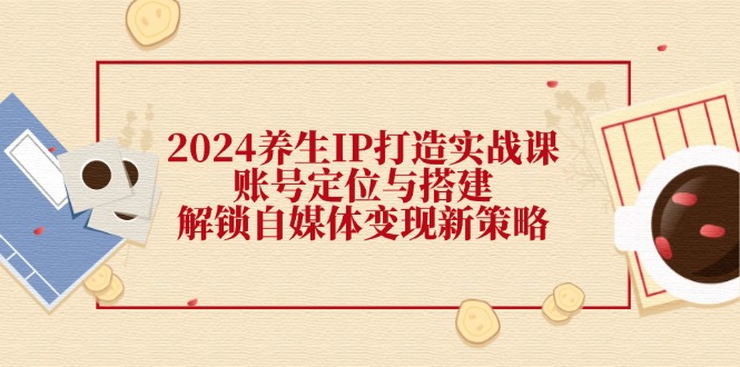 2024养生IP打造实战课：账号定位与搭建，解锁自媒体变现新策略-云帆学社