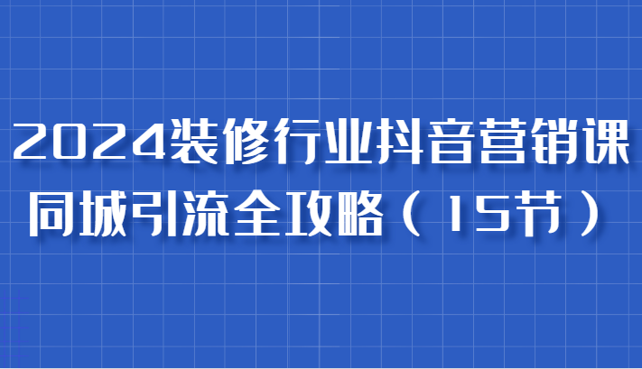 2024装修行业抖音营销课，同城引流全攻略，跟实战家学获客，成为数据驱动的营销专家-云帆学社