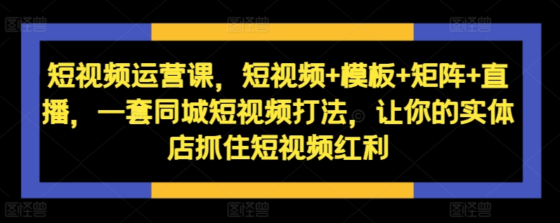 短视频运营课，短视频+模板+矩阵+直播，一套同城短视频打法，让你的实体店抓住短视频红利-云帆学社