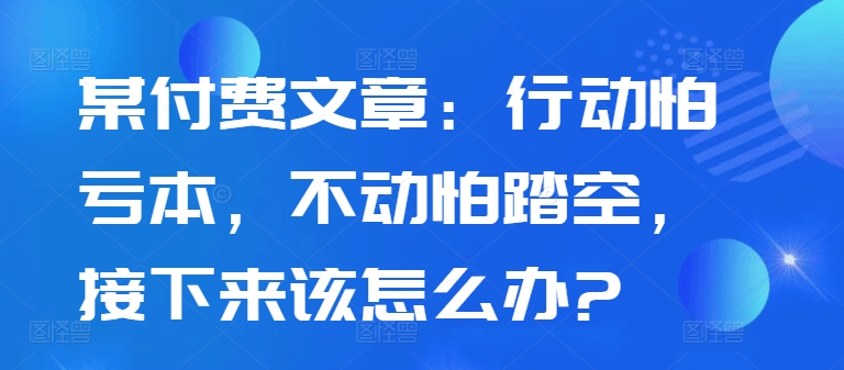 某付费文章：行动怕亏本，不动怕踏空，接下来该怎么办?-云帆学社