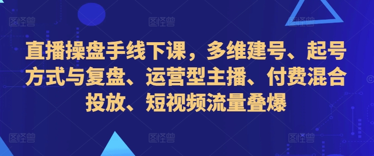 直播操盘手线下课，多维建号、起号方式与复盘、运营型主播、付费混合投放、短视频流量叠爆-云帆学社