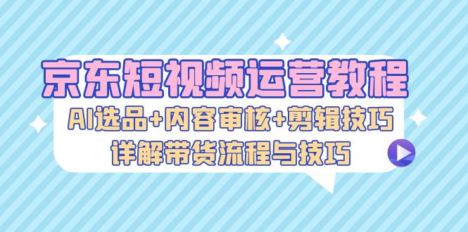 （13044期）京东短视频运营教程：AI选品+内容审核+剪辑技巧，详解带货流程与技巧-云帆学社