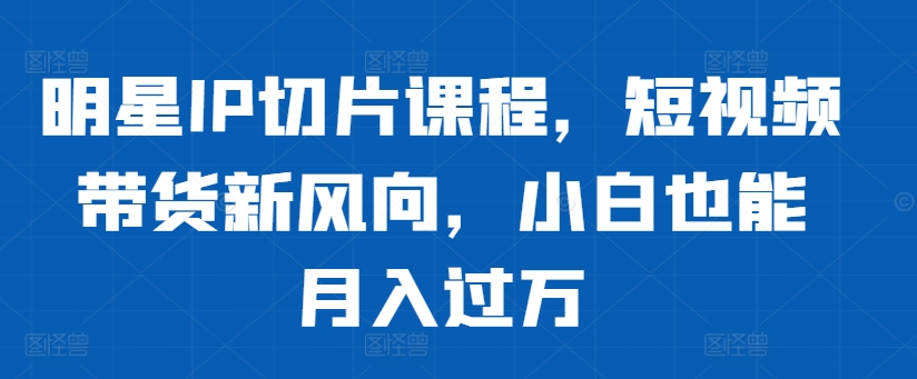 明星IP切片课程，短视频带货新风向，小白也能月入过万-云帆学社