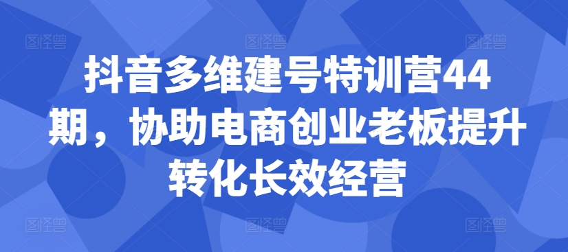 抖音多维建号特训营44期，协助电商创业老板提升转化长效经营-云帆学社