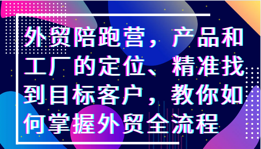 外贸陪跑营，产品和工厂的定位、精准找到目标客户，教你如何掌握外贸全流程-云帆学社