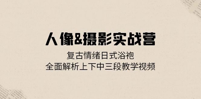 人像摄影实战营：复古情绪日式浴袍，全面解析上下中三段教学视频-云帆学社