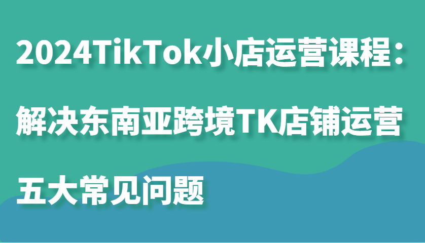 2024TikTok小店运营课程：解决东南亚跨境TK店铺运营五大常见问题-云帆学社