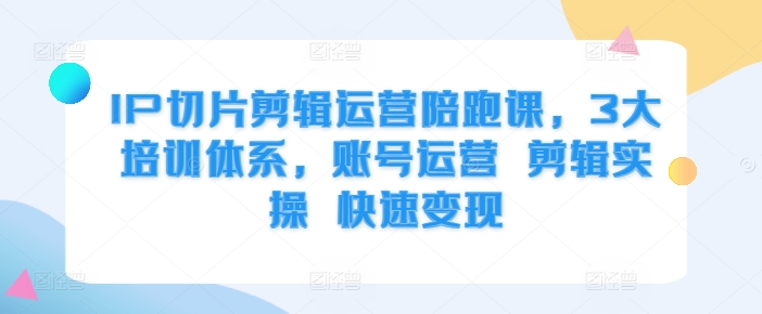 IP切片剪辑运营陪跑课，3大培训体系，账号运营 剪辑实操 快速变现-云帆学社