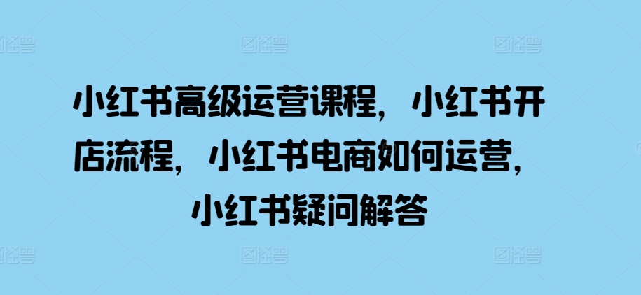 小红书高级运营课程，小红书开店流程，小红书电商如何运营，小红书疑问解答-云帆学社