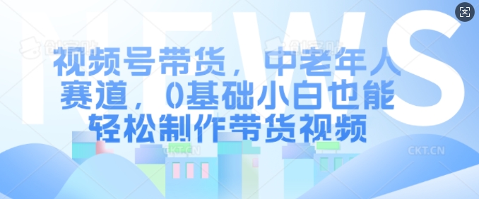 视频号带货，中老年人赛道，0基础小白也能轻松制作带货视频-云帆学社