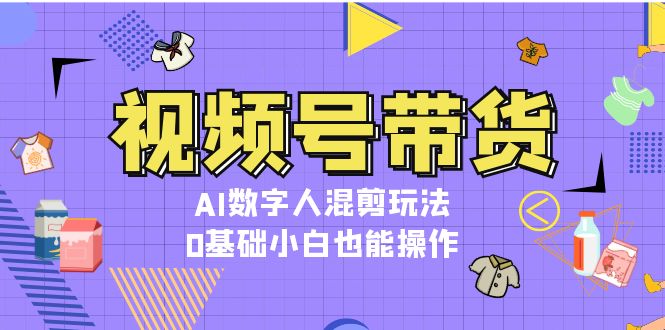 （13359期）视频号带货，AI数字人混剪玩法，0基础小白也能操作-云帆学社