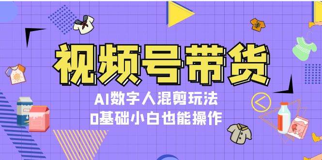 视频号带货，AI数字人混剪玩法，0基础小白也能操作-云帆学社