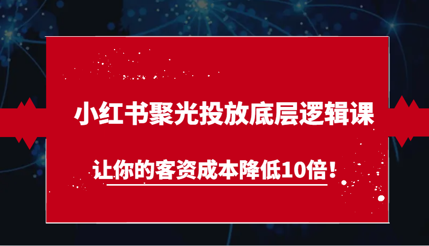 小红书聚光投放底层逻辑课，让你的客资成本降低10倍！-云帆学社