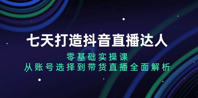 七天打造抖音直播达人：零基础实操课，从账号选择到带货直播全面解析-云帆学社