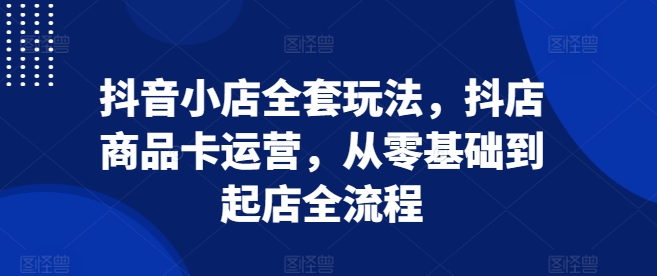 抖音小店全套玩法，抖店商品卡运营，从零基础到起店全流程-云帆学社