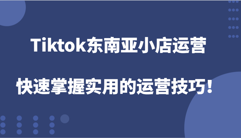 Tiktok东南亚小店运营，快速掌握实用的运营技巧！-云帆学社