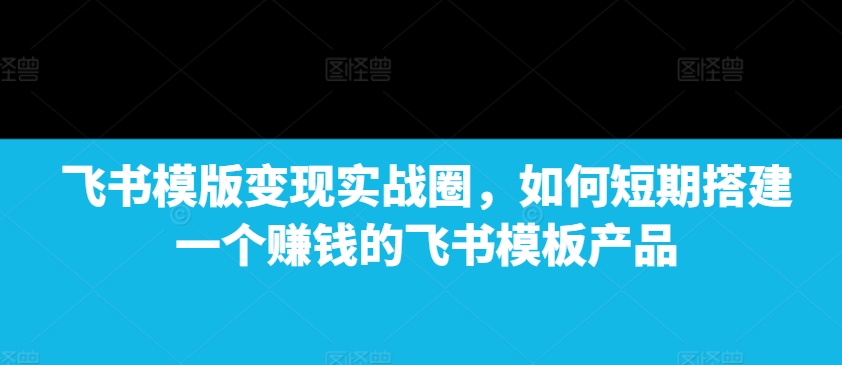 飞书模版变现实战圈，如何短期搭建一个赚钱的飞书模板产品-云帆学社