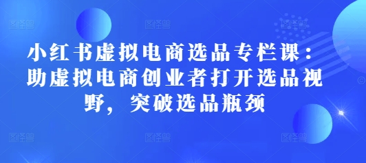 小红书虚拟电商选品专栏课：助虚拟电商创业者打开选品视野，突破选品瓶颈-云帆学社