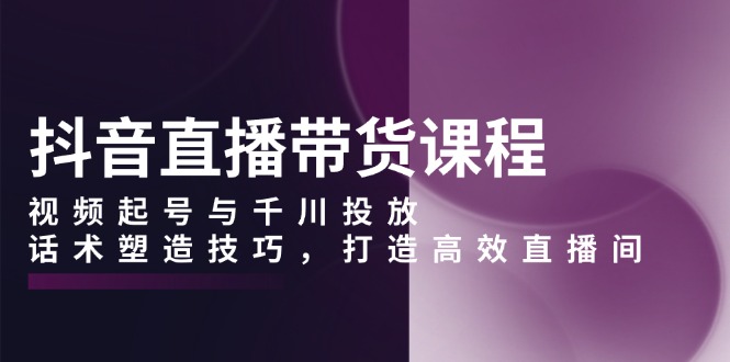 （13848期）抖音直播带货课程，视频起号与千川投放，话术塑造技巧，打造高效直播间-云帆学社